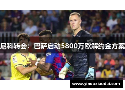 尼科转会：巴萨启动5800万欧解约金方案